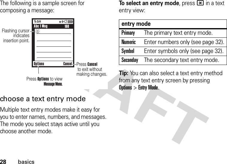 28basicsThe following is a sample screen for composing a message:choose a text entry modeMultiple text entry modes make it easy for you to enter names, numbers, and messages. The mode you select stays active until you choose another mode.To select an entry mode, press * in a text entry view:Tip: You can also select a text entry method from any text entry screen by pressing Options&gt;Entry Mode.Options CanceluõÉ3OFlashing cursor indicatesinsertion point.Press Cancel  to exit without making changes. 160Abc 1 MsgPress Options to view Message Menu.entry modePrimaryThe primary text entry mode.NumericEnter numbers only (see page 32).SymbolEnter symbols only (see page 32).SecondayThe secondary text entry mode.