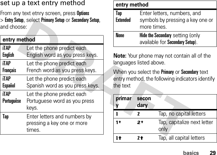 29basicsset up a text entry methodFrom any text etnry screen, press Options &gt;Entry Setup, select Primary Setup or Secondary Setup, and choose:Note: Your phone may not contain all of the languages listed above.When you select the Primary or Secondary text entry method, the following indicators identify the text entry methodiTAP EnglishLet the phone predict each English word as you press keys.iTAP FrançaisLet the phone predict each French word as you press keys.iTAP EspañolLet the phone predict each Spanish word as you press keys.iTAP PortuguêseLet the phone predict each Portuguese word as you press keys.TapEnter letters and numbers by pressing a key one or more times.Tap ExtendedEnter letters, numbers, and symbols by pressing a key one or more times.None Hide the Secondary setting (only available for Secondary Setup).primarysecondarygmTap, no capital lettersùúTap, capitalize next letter onlyflTap, all capital lettersentry method