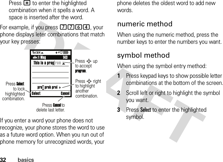 32basicsPress * to enter the highlighted combination when it spells a word. A space is inserted after the word.For example, if you press 7764, your phone displays leter combinations that match your key presses:If you enter a word your phone does not recognize, your phone stores the word to use as a future word option. When you run out of phone memory for unrecognized words, your phone deletes the oldest word to add new words.numeric methodWhen using the numeric method, press the number keys to enter the numbers you want.symbol methodWhen using the symbol entry method:  1Press keypad keys to show possible letter combinations at the bottom of the screen.2Scroll left or right to highlight the symbol you want.3Press Select to enter the highlighted symbol.Select CanceluôÉ5O\  143Press S upto acceptprogram.Ug MsgThis is a prog ramPress S rightto highlight anothercombination. Press Select to lockhighlightedcombination.          Press Cancel to delete last letter.prog proh proi