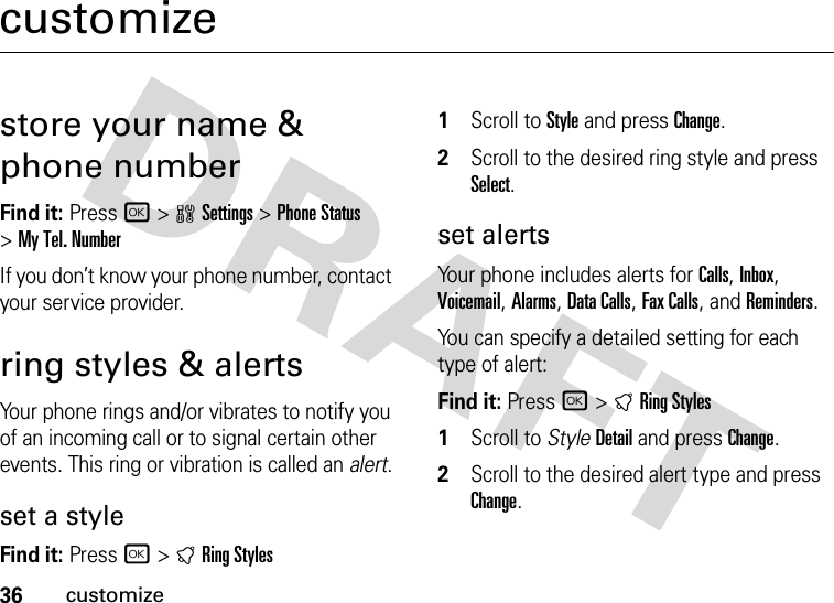 36customizecustomizestore your name &amp; phone numberFind it: Press r &gt;wSettings &gt;Phone Status &gt;My Tel. NumberIf you don’t know your phone number, contact your service provider.ring styles &amp; alertsYour phone rings and/or vibrates to notify you of an incoming call or to signal certain other events. This ring or vibration is called an alert.set a styleFind it: Press r&gt;tRing Styles  1Scroll to Style and press Change.2Scroll to the desired ring style and press Select.set alertsYour phone includes alerts for Calls, Inbox, Voicemail, Alarms, Data Calls, Fax Calls, and Reminders.You can specify a detailed setting for each type of alert:Find it: Press r&gt;tRing Styles  1Scroll to StyleDetail and press Change.2Scroll to the desired alert type and press Change.