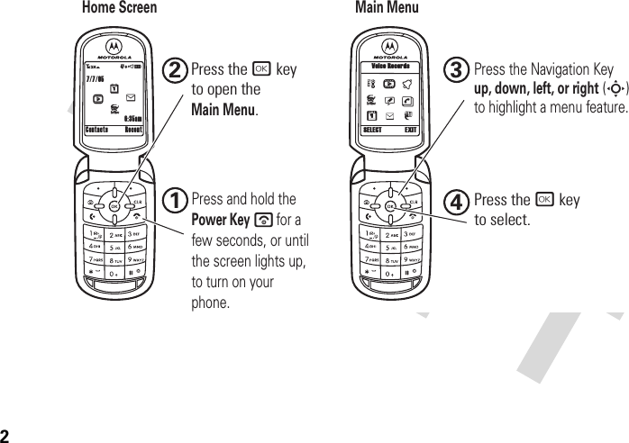 2Home ScreenMain Menu7/7/053O\ruôÉ6:35amContacts RecentehMJpsntSELECT EXITJÜ8kVoice Recordshu12Press the Navigation Keyup, down, left, or right (S)to highlight a menu feature.34Press and hold the Power Keyfor a few seconds, or until the screen lights up, to turn on your phone.Press the r keyto select.Press the r keyto open theMain Menu.