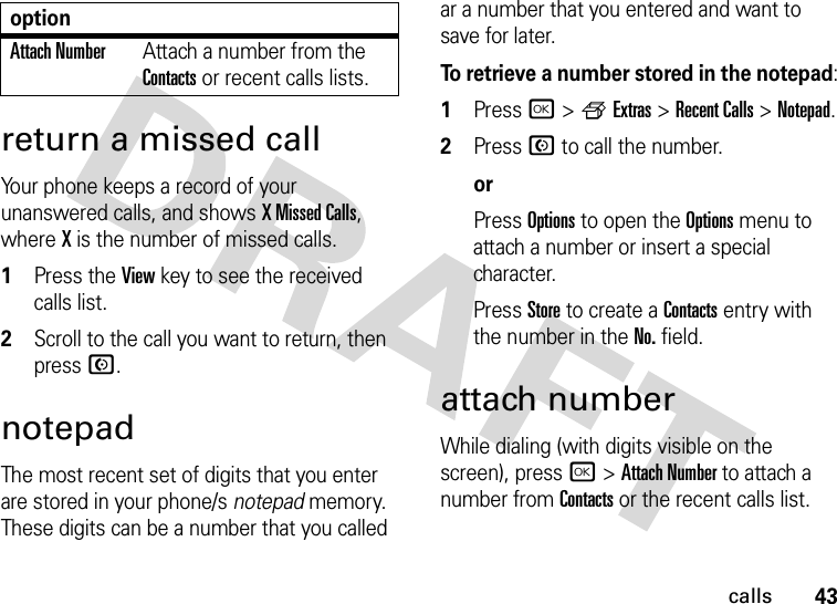 43callsreturn a missed callYour phone keeps a record of your unanswered calls, and shows X Missed Calls, where X is the number of missed calls.  1Press the View key to see the received calls list.2Scroll to the call you want to return, then press N.notepadThe most recent set of digits that you enter are stored in your phone/s notepad memory. These digits can be a number that you called ar a number that you entered and want to save for later.To retrieve a number stored in the notepad:  1Press r&gt;fExtras &gt;Recent Calls &gt;Notepad.2Press N to call the number.orPress Options to open the Options menu to attach a number or insert a special character.Press Store to create a Contacts entry with the number in the No. field.attach numberWhile dialing (with digits visible on the screen), press r &gt;Attach Number to attach a number from Contacts or the recent calls list.Attach NumberAttach a number from the Contacts or recent calls lists.option