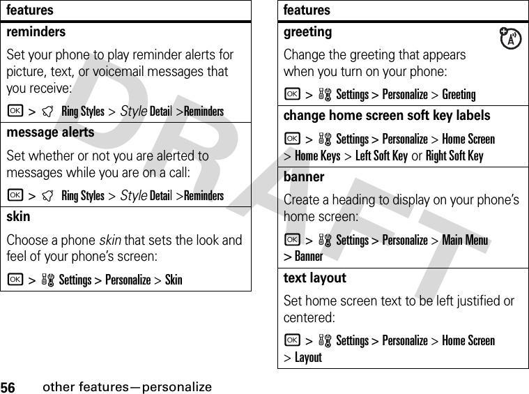 56other features—personalizeDRAFT remindersSet your phone to play reminder alerts for picture, text, or voicemail messages that you receive:r &gt;tRing Styles &gt; StyleDetail &gt;Remindersmessage alertsSet whether or not you are alerted to messages while you are on a call:r &gt;tRing Styles &gt; StyleDetail &gt;RemindersskinChoose a phone skin that sets the look and feel of your phone’s screen:r &gt;wSettings &gt;Personalize &gt;Skin featuresgreeting Change the greeting that appears when you turn on your phone:r &gt;wSettings &gt;Personalize &gt;Greetingchange home screen soft key labelsr &gt;wSettings &gt;Personalize &gt;Home Screen &gt;Home Keys &gt;Left Soft Key or Right Soft KeybannerCreate a heading to display on your phone’s home screen:r &gt;wSettings &gt;Personalize &gt;Main Menu &gt; Bannertext layoutSet home screen text to be left justified or centered:r &gt;wSettings &gt;Personalize &gt;Home Screen &gt;Layoutfeatures