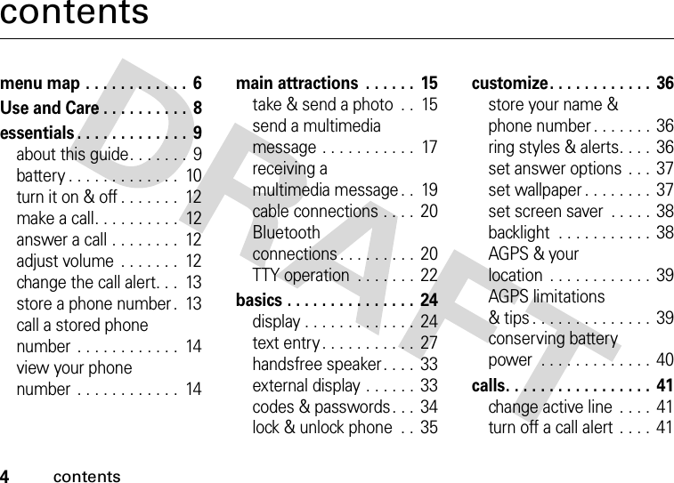 4contentscontentsmenu map . . . . . . . . . . . .  6Use and Care . . . . . . . . . .  8essentials . . . . . . . . . . . . .  9about this guide. . . . . . .  9battery . . . . . . . . . . . . .  10turn it on &amp; off . . . . . . .  12make a call. . . . . . . . . .  12answer a call . . . . . . . .  12adjust volume  . . . . . . .  12change the call alert. . .  13store a phone number .  13call a stored phone number  . . . . . . . . . . . .  14view your phone number  . . . . . . . . . . . .  14main attractions  . . . . . .  15take &amp; send a photo  . .  15send a multimedia message . . . . . . . . . . .  17receiving a multimedia message . .  19cable connections . . . .  20Bluetooth connections . . . . . . . . .  20TTY operation  . . . . . . . 22basics . . . . . . . . . . . . . . .  24display . . . . . . . . . . . . .  24text entry . . . . . . . . . . .  27handsfree speaker. . . .  33external display . . . . . .  33codes &amp; passwords. . .  34lock &amp; unlock phone  . .  35customize. . . . . . . . . . . .  36store your name &amp; phone number . . . . . . .  36ring styles &amp; alerts. . . .  36set answer options  . . .  37set wallpaper . . . . . . . .  37set screen saver  . . . . . 38backlight  . . . . . . . . . . .  38AGPS &amp; your location  . . . . . . . . . . . .  39AGPS limitations &amp; tips . . . . . . . . . . . . . .  39conserving battery power  . . . . . . . . . . . . .  40calls. . . . . . . . . . . . . . . . .  41change active line  . . . . 41turn off a call alert  . . . .  41