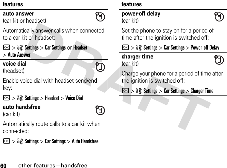 60other features—handsfreeDRAFT auto answer(car kit or headset)Automatically answer calls when connected to a car kit or headset:r &gt;wSettings &gt;Car Settings or Headset &gt;Auto Answervoice dial(headset)Enable voice dial with headset send/end key:r &gt;wSettings &gt;Headset &gt;Voice Dialauto handsfree(car kit)Automatically route calls to a car kit when connected:r &gt;wSettings &gt;Car Settings &gt;Auto Handsfreefeaturespower-off delay(car kit)Set the phone to stay on for a period of time after the ignition is switched off:r &gt;wSettings &gt;Car Settings &gt;Power-off Delaycharger time(car kit)Charge your phone for a period of time after the ignition is switched off:r &gt;wSettings &gt;Car Settings &gt;Charger Timefeatures