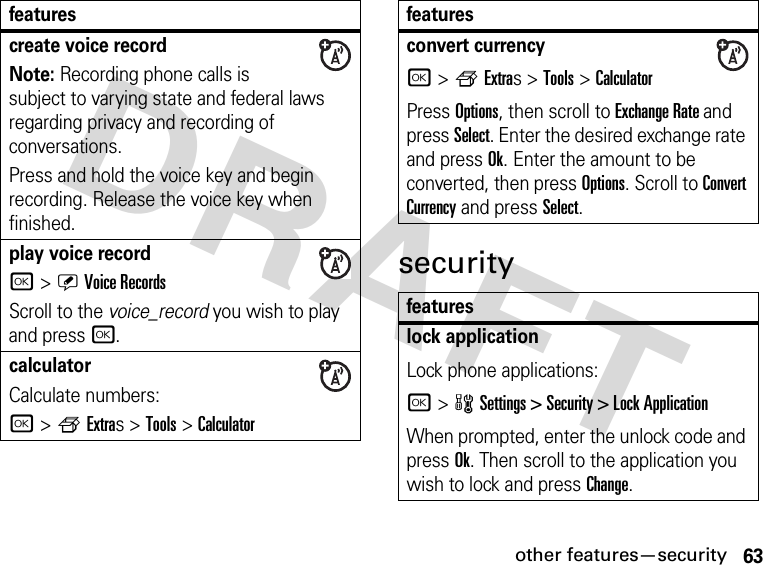 63other features—securityDRAFT securitycreate voice recordNote: Recording phone calls is subject to varying state and federal laws regarding privacy and recording of conversations.Press and hold the voice key and begin recording. Release the voice key when finished.play voice recordr &gt;ÜVoice RecordsScroll to the voice_record you wish to play and press r.calculator Calculate numbers:r &gt;fExtras &gt;Tools &gt;Calculatorfeaturesconvert currencyr &gt;fExtras &gt;Tools &gt;CalculatorPress Options, then scroll to Exchange Rate and press Select. Enter the desired exchange rate and press Ok. Enter the amount to be converted, then press Options. Scroll to Convert Currency and press Select.featureslock applicationLock phone applications:r &gt;wSettings &gt; Security &gt; Lock ApplicationWhen prompted, enter the unlock code and press Ok. Then scroll to the application you wish to lock and press Change.features