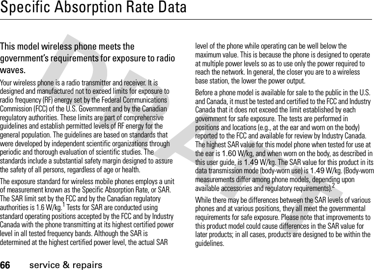 66service &amp; repairsSpecific Absorption Rate DataSAR Da taThis model wireless phone meets the government’s requirements for exposure to radio waves.Your wireless phone is a radio transmitter and receiver. It is designed and manufactured not to exceed limits for exposure to radio frequency (RF) energy set by the Federal Communications Commission (FCC) of the U.S. Government and by the Canadian regulatory authorities. These limits are part of comprehensive guidelines and establish permitted levels of RF energy for the general population. The guidelines are based on standards that were developed by independent scientific organizations through periodic and thorough evaluation of scientific studies. The standards include a substantial safety margin designed to assure the safety of all persons, regardless of age or health.The exposure standard for wireless mobile phones employs a unit of measurement known as the Specific Absorption Rate, or SAR. The SAR limit set by the FCC and by the Canadian regulatory authorities is 1.6 W/kg.1 Tests for SAR are conducted using standard operating positions accepted by the FCC and by Industry Canada with the phone transmitting at its highest certified power level in all tested frequency bands. Although the SAR is determined at the highest certified power level, the actual SAR level of the phone while operating can be well below the maximum value. This is because the phone is designed to operate at multiple power levels so as to use only the power required to reach the network. In general, the closer you are to a wireless base station, the lower the power output.Before a phone model is available for sale to the public in the U.S. and Canada, it must be tested and certified to the FCC and Industry Canada that it does not exceed the limit established by each government for safe exposure. The tests are performed in positions and locations (e.g., at the ear and worn on the body) reported to the FCC and available for review by Industry Canada. The highest SAR value for this model phone when tested for use at the ear is 1.60 W/kg, and when worn on the body, as described in this user guide, is 1.49 W/kg. The SAR value for this product in its data transmission mode (body-worn use) is 1.49 W/kg. (Body-worn measurements differ among phone models, depending upon available accessories and regulatory requirements).2While there may be differences between the SAR levels of various phones and at various positions, they all meet the governmental requirements for safe exposure. Please note that improvements to this product model could cause differences in the SAR value for later products; in all cases, products are designed to be within the guidelines.