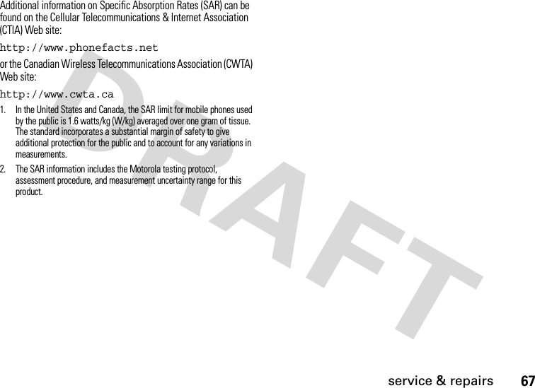 67service &amp; repairsAdditional information on Specific Absorption Rates (SAR) can be found on the Cellular Telecommunications &amp; Internet Association (CTIA) Web site:http://www.phonefacts.netor the Canadian Wireless Telecommunications Association (CWTA) Web site:http://www.cwta.ca1. In the United States and Canada, the SAR limit for mobile phones used by the public is 1.6 watts/kg (W/kg) averaged over one gram of tissue. The standard incorporates a substantial margin of safety to give additional protection for the public and to account for any variations in measurements.2. The SAR information includes the Motorola testing protocol, assessment procedure, and measurement uncertainty range for this product.