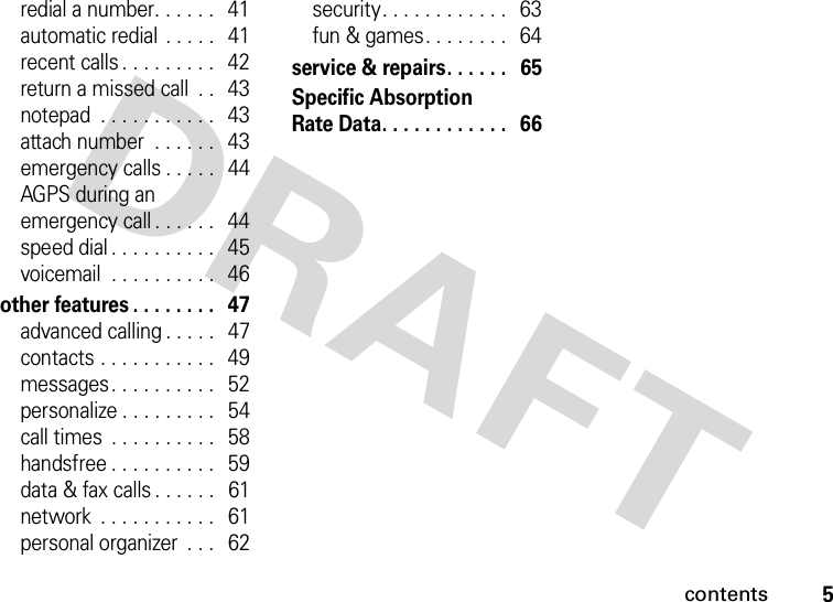 contents5redial a number. . . . . .   41automatic redial  . . . . .   41recent calls . . . . . . . . .   42return a missed call  . .   43notepad  . . . . . . . . . . .   43attach number  . . . . . .   43emergency calls . . . . .   44AGPS during an emergency call . . . . . .   44speed dial . . . . . . . . . .   45voicemail  . . . . . . . . . .   46other features . . . . . . . .   47advanced calling . . . . .   47contacts . . . . . . . . . . .   49messages . . . . . . . . . .   52personalize . . . . . . . . .   54call times  . . . . . . . . . .   58handsfree . . . . . . . . . .   59data &amp; fax calls . . . . . .   61network  . . . . . . . . . . .   61personal organizer  . . .   62security. . . . . . . . . . . .   63fun &amp; games. . . . . . . .   64service &amp; repairs. . . . . .   65Specific Absorption Rate Data. . . . . . . . . . . .   66