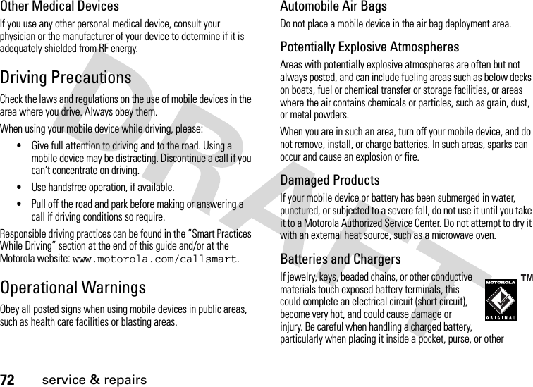 72service &amp; repairsOther Medical DevicesIf you use any other personal medical device, consult your physician or the manufacturer of your device to determine if it is adequately shielded from RF energy.Driving PrecautionsCheck the laws and regulations on the use of mobile devices in the area where you drive. Always obey them.When using your mobile device while driving, please:•Give full attention to driving and to the road. Using a mobile device may be distracting. Discontinue a call if you can’t concentrate on driving.•Use handsfree operation, if available.•Pull off the road and park before making or answering a call if driving conditions so require.Responsible driving practices can be found in the “Smart Practices While Driving” section at the end of this guide and/or at the Motorola website: www.motorola.com/callsmart.Operational WarningsObey all posted signs when using mobile devices in public areas, such as health care facilities or blasting areas.Automobile Air BagsDo not place a mobile device in the air bag deployment area.Potentially Explosive AtmospheresAreas with potentially explosive atmospheres are often but not always posted, and can include fueling areas such as below decks on boats, fuel or chemical transfer or storage facilities, or areas where the air contains chemicals or particles, such as grain, dust, or metal powders.When you are in such an area, turn off your mobile device, and do not remove, install, or charge batteries. In such areas, sparks can occur and cause an explosion or fire.Damaged ProductsIf your mobile device or battery has been submerged in water, punctured, or subjected to a severe fall, do not use it until you take it to a Motorola Authorized Service Center. Do not attempt to dry it with an external heat source, such as a microwave oven.Batteries and ChargersIf jewelry, keys, beaded chains, or other conductive materials touch exposed battery terminals, this could complete an electrical circuit (short circuit), become very hot, and could cause damage or injury. Be careful when handling a charged battery, particularly when placing it inside a pocket, purse, or other 