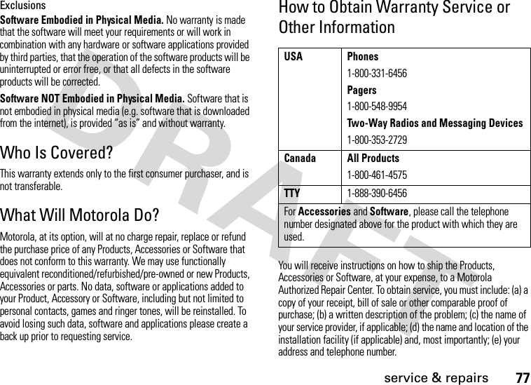 77service &amp; repairsExclusionsSoftware Embodied in Physical Media. No warranty is made that the software will meet your requirements or will work in combination with any hardware or software applications provided by third parties, that the operation of the software products will be uninterrupted or error free, or that all defects in the software products will be corrected.Software NOT Embodied in Physical Media. Software that is not embodied in physical media (e.g. software that is downloaded from the internet), is provided “as is” and without warranty.Who Is Covered?This warranty extends only to the first consumer purchaser, and is not transferable.What Will Motorola Do?Motorola, at its option, will at no charge repair, replace or refund the purchase price of any Products, Accessories or Software that does not conform to this warranty. We may use functionally equivalent reconditioned/refurbished/pre-owned or new Products, Accessories or parts. No data, software or applications added to your Product, Accessory or Software, including but not limited to personal contacts, games and ringer tones, will be reinstalled. To avoid losing such data, software and applications please create a back up prior to requesting service.How to Obtain Warranty Service or Other InformationYou will receive instructions on how to ship the Products, Accessories or Software, at your expense, to a Motorola Authorized Repair Center. To obtain service, you must include: (a) a copy of your receipt, bill of sale or other comparable proof of purchase; (b) a written description of the problem; (c) the name of your service provider, if applicable; (d) the name and location of the installation facility (if applicable) and, most importantly; (e) your address and telephone number.USA Phones1-800-331-6456Pagers1-800-548-9954Two-Way Radios and Messaging Devices1-800-353-2729Canada All Products1-800-461-4575TTY1-888-390-6456For Accessories and Software, please call the telephone number designated above for the product with which they are used.