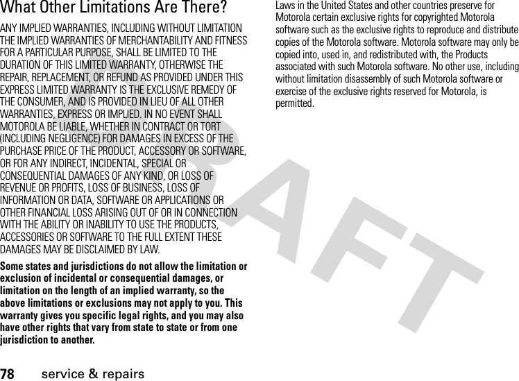 78service &amp; repairsWhat Other Limitations Are There?ANY IMPLIED WARRANTIES, INCLUDING WITHOUT LIMITATION THE IMPLIED WARRANTIES OF MERCHANTABILITY AND FITNESS FOR A PARTICULAR PURPOSE, SHALL BE LIMITED TO THE DURATION OF THIS LIMITED WARRANTY, OTHERWISE THE REPAIR, REPLACEMENT, OR REFUND AS PROVIDED UNDER THIS EXPRESS LIMITED WARRANTY IS THE EXCLUSIVE REMEDY OF THE CONSUMER, AND IS PROVIDED IN LIEU OF ALL OTHER WARRANTIES, EXPRESS OR IMPLIED. IN NO EVENT SHALL MOTOROLA BE LIABLE, WHETHER IN CONTRACT OR TORT (INCLUDING NEGLIGENCE) FOR DAMAGES IN EXCESS OF THE PURCHASE PRICE OF THE PRODUCT, ACCESSORY OR SOFTWARE, OR FOR ANY INDIRECT, INCIDENTAL, SPECIAL OR CONSEQUENTIAL DAMAGES OF ANY KIND, OR LOSS OF REVENUE OR PROFITS, LOSS OF BUSINESS, LOSS OF INFORMATION OR DATA, SOFTWARE OR APPLICATIONS OR OTHER FINANCIAL LOSS ARISING OUT OF OR IN CONNECTION WITH THE ABILITY OR INABILITY TO USE THE PRODUCTS, ACCESSORIES OR SOFTWARE TO THE FULL EXTENT THESE DAMAGES MAY BE DISCLAIMED BY LAW.Some states and jurisdictions do not allow the limitation or exclusion of incidental or consequential damages, or limitation on the length of an implied warranty, so the above limitations or exclusions may not apply to you. This warranty gives you specific legal rights, and you may also have other rights that vary from state to state or from one jurisdiction to another.Laws in the United States and other countries preserve for Motorola certain exclusive rights for copyrighted Motorola software such as the exclusive rights to reproduce and distribute copies of the Motorola software. Motorola software may only be copied into, used in, and redistributed with, the Products associated with such Motorola software. No other use, including without limitation disassembly of such Motorola software or exercise of the exclusive rights reserved for Motorola, is permitted.