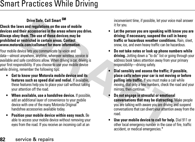 82service &amp; repairsSmart Practices While DrivingSmart Practices While DrivingDrive Safe, Call Smart SMCheck the laws and regulations on the use of mobile devices and their accessories in the areas where you drive. Always obey them. The use of these devices may be prohibited or restricted in certain areas. Contact www.motorola.com/callsmart for more information.Your mobile device lets you communicate by voice and data—almost anywhere, anytime, wherever wireless service is available and safe conditions allow. When driving a car, driving is your first responsibility. If you choose to use your mobile device while driving, remember the following tips:• Get to know your Motorola mobile device and its features such as speed dial and redial. If available, these features help you to place your call without taking your attention off the road.• When available, use a handsfree device. If possible, add an additional layer of convenience to your mobile device with one of the many Motorola Original™ handsfree accessories available today.• Position your mobile device within easy reach. Be able to access your mobile device without removing your eyes from the road. If you receive an incoming call at an inconvenient time, if possible, let your voice mail answer it for you.• Let the person you are speaking with know you are driving; if necessary, suspend the call in heavy traffic or hazardous weather conditions. Rain, sleet, snow, ice, and even heavy traffic can be hazardous.• Do not take notes or look up phone numbers while driving. Jotting down a “to do” list or going through your address book takes attention away from your primary responsibility—driving safely.• Dial sensibly and assess the traffic; if possible, place calls when your car is not moving or before pulling into traffic. If you must make a call while moving, dial only a few numbers, check the road and your mirrors, then continue.• Do not engage in stressful or emotional conversations that may be distracting. Make people you are talking with aware you are driving and suspend conversations that can divert your attention away from the road.• Use your mobile device to call for help. Dial 911 or other local emergency number in the case of fire, traffic accident, or medical emergencies.*
