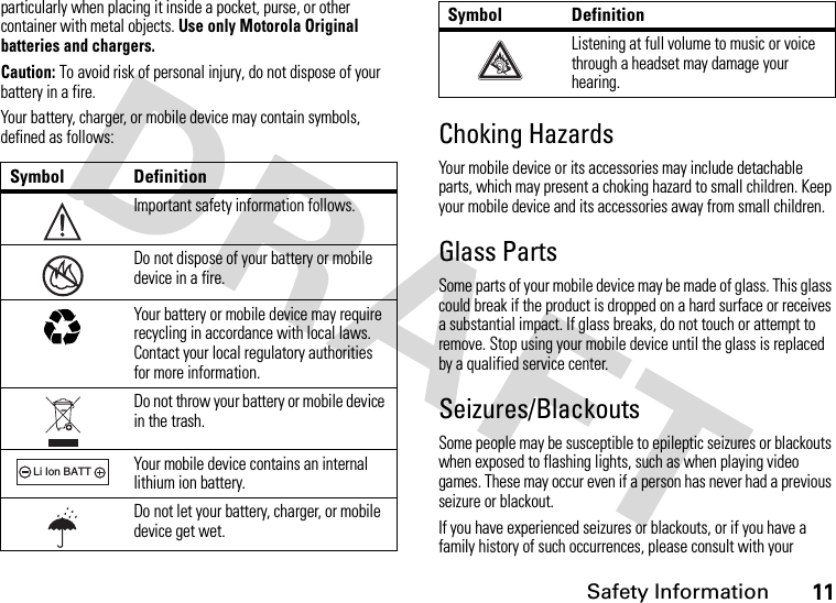 Safety Information11particularly when placing it inside a pocket, purse, or other container with metal objects. Use only Motorola Original batteries and chargers.Caution: To avoid risk of personal injury, do not dispose of your battery in a fire.Your battery, charger, or mobile device may contain symbols, defined as follows:Choking HazardsYour mobile device or its accessories may include detachable parts, which may present a choking hazard to small children. Keep your mobile device and its accessories away from small children.Glass PartsSome parts of your mobile device may be made of glass. This glass could break if the product is dropped on a hard surface or receives a substantial impact. If glass breaks, do not touch or attempt to remove. Stop using your mobile device until the glass is replaced by a qualified service center.Seizures/BlackoutsSome people may be susceptible to epileptic seizures or blackouts when exposed to flashing lights, such as when playing video games. These may occur even if a person has never had a previous seizure or blackout.If you have experienced seizures or blackouts, or if you have a family history of such occurrences, please consult with your Symbol DefinitionImportant safety information follows.Do not dispose of your battery or mobile device in a fire.Your battery or mobile device may require recycling in accordance with local laws. Contact your local regulatory authorities for more information.Do not throw your battery or mobile device in the trash.Your mobile device contains an internal lithium ion battery.Do not let your battery, charger, or mobile device get wet.032374o032376o032375o032378oLi Ion BATTListening at full volume to music or voice through a headset may damage your hearing.Symbol Definition