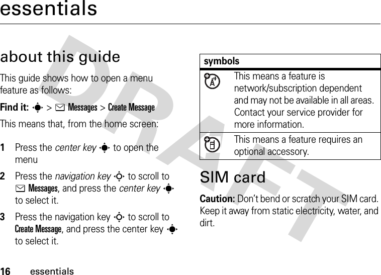 16essentialsessentialsabout this guideThis guide shows how to open a menu feature as follows:Find it: s &gt;eMessages &gt;Create MessageThis means that, from the home screen: 1Press the center keys to open the menu2Press the navigation keyS to scroll to eMessages, and press the center keys to select it.3Press the navigation keyS to scroll to Create Message, and press the center keys to select it.SIM cardCaution: Don’t bend or scratch your SIM card. Keep it away from static electricity, water, and dirt.symbolsThis means a feature is network/subscription dependent and may not be available in all areas. Contact your service provider for more information.This means a feature requires an optional accessory.
