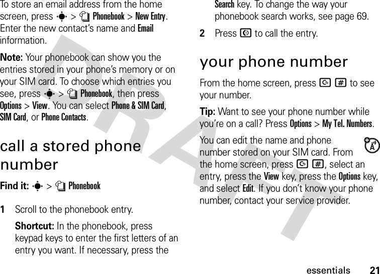 21essentialsTo store an email address from the home screen, press s&gt;nPhonebook&gt;New Entry. Enter the new contact’s name and Email information.Note: Your phonebook can show you the entries stored in your phone’s memory or on your SIM card. To choose which entries you see, press s&gt;nPhonebook, then press Options&gt;View. You can select Phone &amp;SIM Card, SIM Card, or Phone Contacts.call a stored phone numberFind it: s &gt;nPhonebook 1Scroll to the phonebook entry.Shortcut: In the phonebook, press keypad keys to enter the first letters of an entry you want. If necessary, press the Search key. To change the way your phonebook search works, see page 69.2Press N to call the entry.your phone numberFrom the home screen, press D# to see your number.Tip: Want to see your phone number while you’re on a call? Press Options&gt;My Tel. Numbers.You can edit the name and phone number stored on your SIM card. From the home screen, press D#, select an entry, press the View key, press the Options key, and select Edit. If you don’t know your phone number, contact your service provider.