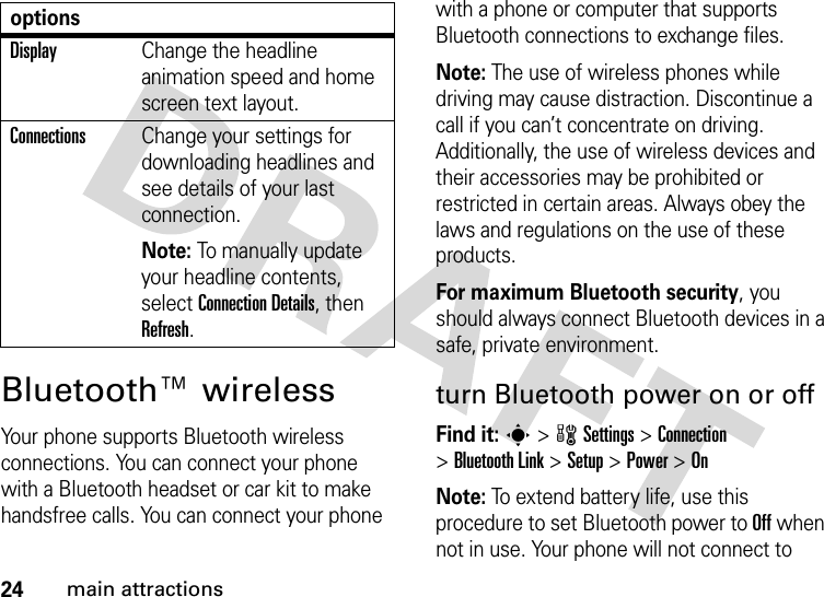 24main attractionsBluetooth™ wirelessYour phone supports Bluetooth wireless connections. You can connect your phone with a Bluetooth headset or car kit to make handsfree calls. You can connect your phone with a phone or computer that supports Bluetooth connections to exchange files.Note: The use of wireless phones while driving may cause distraction. Discontinue a call if you can’t concentrate on driving. Additionally, the use of wireless devices and their accessories may be prohibited or restricted in certain areas. Always obey the laws and regulations on the use of these products. For maximum Bluetooth security, you should always connect Bluetooth devices in a safe, private environment. turn Bluetooth power on or offFind it: s &gt;wSettings &gt;Connection &gt;Bluetooth Link &gt;Setup &gt;Power &gt;OnNote: To extend battery life, use this procedure to set Bluetooth power to Off when not in use. Your phone will not connect to DisplayChange the headline animation speed and home screen text layout.ConnectionsChange your settings for downloading headlines and see details of your last connection.Note: To manually update your headline contents, select Connection Details, then Refresh.options