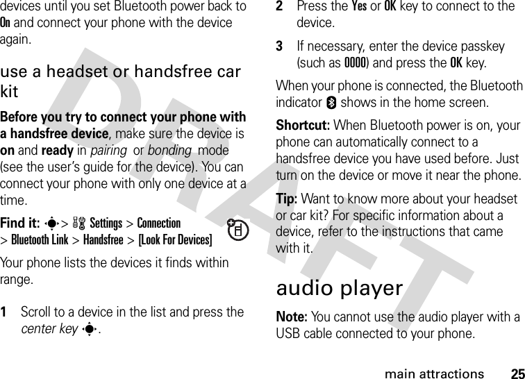 25main attractionsdevices until you set Bluetooth power back to On and connect your phone with the device again.use a headset or handsfree car kitBefore you try to connect your phone with a handsfree device, make sure the device is on and ready in pairing  or bonding  mode (see the user’s guide for the device). You can connect your phone with only one device at a time.Find it: s&gt;wSettings &gt;Connection &gt;Bluetooth Link &gt;Handsfree &gt;[Look For Devices]Your phone lists the devices it finds within range. 1Scroll to a device in the list and press the center keys.2Press the YesorOKkey to connect to the device.3If necessary, enter the device passkey (such as 0000) and press the OKkey.When your phone is connected, the Bluetooth indicator E shows in the home screen.Shortcut: When Bluetooth power is on, your phone can automatically connect to a handsfree device you have used before. Just turn on the device or move it near the phone.Tip: Want to know more about your headset or car kit? For specific information about a device, refer to the instructions that came with it.audio playerNote: You cannot use the audio player with a USB cable connected to your phone. 