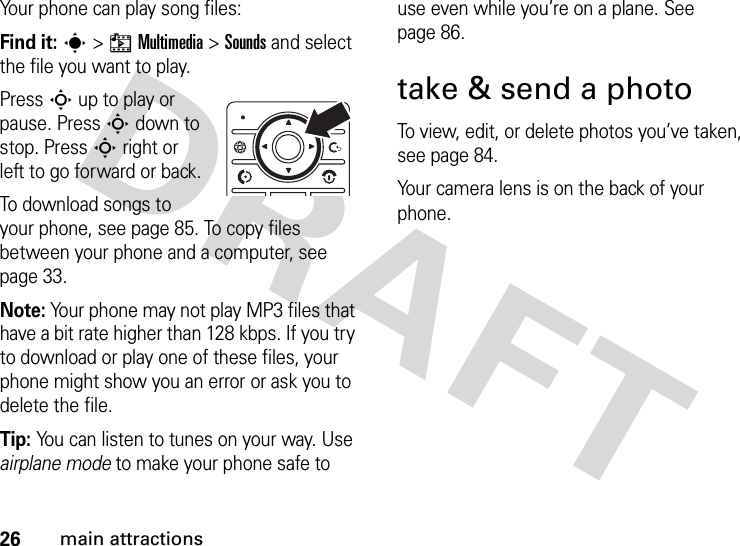 26main attractionsYour phone can play song files:Find it: s&gt;hMultimedia &gt;Sounds and select the file you want to play.Press S up to play or pause. Press S down to stop. Press S right or left to go forward or back.To download songs to your phone, see page 85. To copy files between your phone and a computer, see page 33.Note: Your phone may not play MP3 files that have a bit rate higher than 128 kbps. If you try to download or play one of these files, your phone might show you an error or ask you to delete the file.Tip: You can listen to tunes on your way. Use airplane mode to make your phone safe to use even while you’re on a plane. See page 86.take &amp; send a photoTo view, edit, or delete photos you’ve taken, see page 84.Your camera lens is on the back of your phone. 