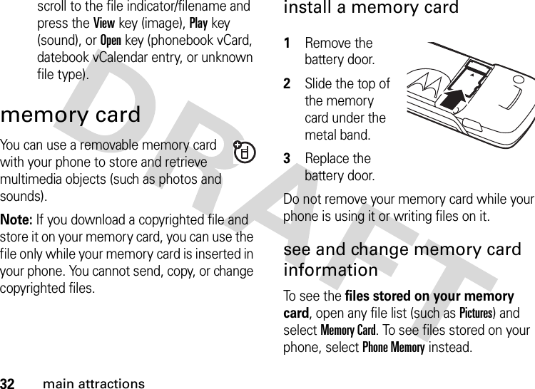 32main attractionsscroll to the file indicator/filename and press the Viewkey (image), Playkey (sound), or Openkey (phonebook vCard, datebook vCalendar entry, or unknown file type).memory cardYou can use a removable memory card with your phone to store and retrieve multimedia objects (such as photos and sounds).Note: If you download a copyrighted file and store it on your memory card, you can use the file only while your memory card is inserted in your phone. You cannot send, copy, or change copyrighted files. install a memory card 1Remove the battery door.2Slide the top of the memory card under the metal band.3Replace the battery door.Do not remove your memory card while your phone is using it or writing files on it. see and change memory card informationTo see the files stored on your memory card, open any file list (such as Pictures) and select Memory Card. To see files stored on your phone, select Phone Memory instead.