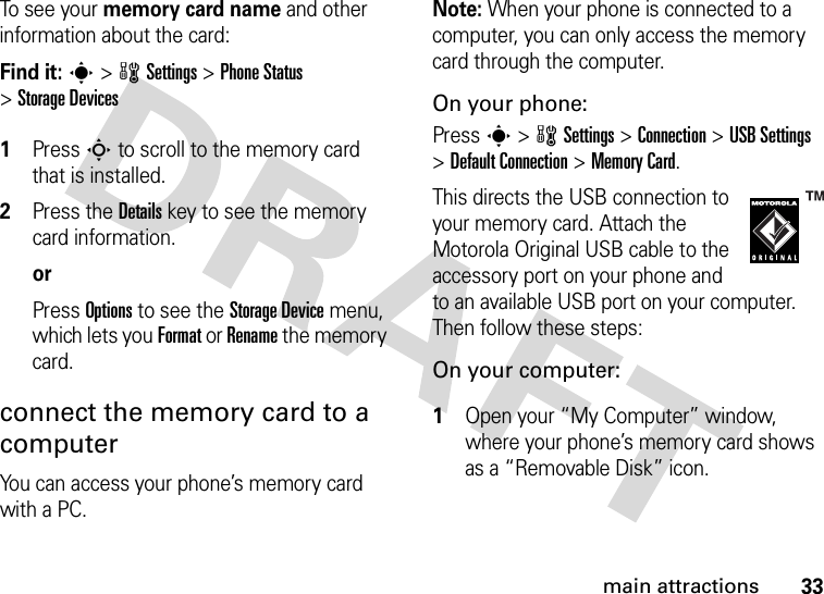 33main attractionsTo see  yo u r  memory card name and other information about the card:Find it: s &gt;wSettings &gt;Phone Status &gt;Storage Devices 1Press S to scroll to the memory card that is installed.2Press the Details key to see the memory card information.orPress Options to see the Storage Device menu, which lets you Format or Rename the memory card.connect the memory card to a computerYou can access your phone’s memory card with a PC. Note: When your phone is connected to a computer, you can only access the memory card through the computer.On your phone:Press s &gt;wSettings &gt;Connection &gt;USB Settings &gt;Default Connection &gt;Memory Card.This directs the USB connection to your memory card. Attach the Motorola Original USB cable to the accessory port on your phone and to an available USB port on your computer. Then follow these steps:On your computer: 1Open your “My Computer” window, where your phone’s memory card shows as a “Removable Disk” icon.