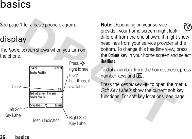 36basicsbasicsSee page 1 for a basic phone diagram.displayThe home screen shows when you turn on the phone.Note: Depending on your service provider, your home screen might look different from the one shown. It might show headlines from your service provider at the bottom. To change this headline view, press the Optionskey in your home screen and select Headlines.To dial a number from the home screen, press number keys and N.Press the center keys to open the menu. Soft Key Labels show the current soft key functions. For soft key locations, see page 1.ClockPress S right to see more headlines, if available.Right Soft Key LabelMenu IndicatorLeft Soft Key LabelService Provider12:00Text and graphics from your Service ProviderSetup Home Camera