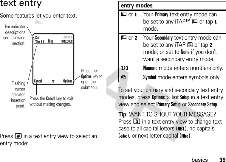 39basicstext entrySome features let you enter text.Press # in a text entry view to select an entry mode:To set your primary and secondary text entry modes, press Options&gt;Text Setup in a text entry view and select Primary Setup or Secondary Setup.Tip: WANT TO SHOUT YOUR MESSAGE? Press 0 in a text entry view to change text case to all capital letters (T), no capitals (U), or next letter capital (V).MVq For indicator descriptions see following section.Flashing cursor indicates insertion point.Press the Options key to open the submenu.Press the Cancel key to exit without making changes.MsgSMS:3000Cancel Optionsentry modesjor gYour Primary text entry mode can be set to any iTAP™j or tapg mode.p or mYour Secondary text entry mode can be set to any iTAPp or tapm mode, or set to None if you don’t want a secondary entry mode.WNumeric mode enters numbers only.[Symbol mode enters symbols only.