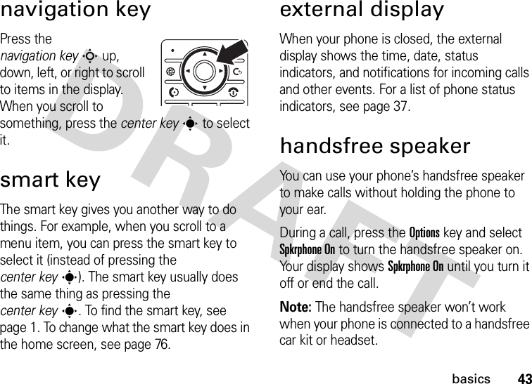 43basicsnavigation keyPress the navigation keyS up, down, left, or right to scroll to items in the display. When you scroll to something, press the center keys to select it.smart keyThe smart key gives you another way to do things. For example, when you scroll to a menu item, you can press the smart key to select it (instead of pressing the center keys). The smart key usually does the same thing as pressing the center keys. To find the smart key, see page 1. To change what the smart key does in the home screen, see page 76.external displayWhen your phone is closed, the external display shows the time, date, status indicators, and notifications for incoming calls and other events. For a list of phone status indicators, see page 37.handsfree speakerYou can use your phone’s handsfree speaker to make calls without holding the phone to your ear.During a call, press the Optionskey and select Spkrphone On to turn the handsfree speaker on. Your display shows Spkrphone On until you turn it off or end the call.Note: The handsfree speaker won’t work when your phone is connected to a handsfree car kit or headset.