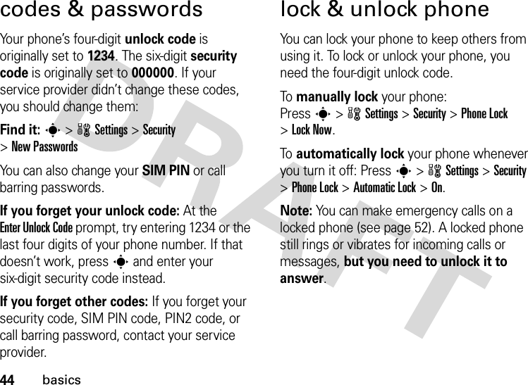 44basicscodes &amp; passwordsYour phone’s four-digit unlock code is originally set to 1234. The six-digit security code is originally set to 000000. If your service provider didn’t change these codes, you should change them:Find it: s &gt;wSettings &gt;Security &gt;New PasswordsYou can also change your SIM PIN or call barring passwords.If you forget your unlock code:At the Enter Unlock Code prompt, try entering 1234 or the last four digits of your phone number. If that doesn’t work, press s and enter your six-digit security code instead.If you forget other codes: If you forget your security code, SIM PIN code, PIN2 code, or call barring password, contact your service provider.lock &amp; unlock phoneYou can lock your phone to keep others from using it. To lock or unlock your phone, you need the four-digit unlock code.To  manually lock your phone: Presss&gt;wSettings&gt;Security &gt;Phone Lock &gt;Lock Now.To  automatically lock your phone whenever you turn it off: Presss&gt;wSettings &gt;Security &gt;Phone Lock &gt;Automatic Lock &gt;On.Note: You can make emergency calls on a locked phone (see page 52). A locked phone still rings or vibrates for incoming calls or messages, but you need to unlock it to answer.
