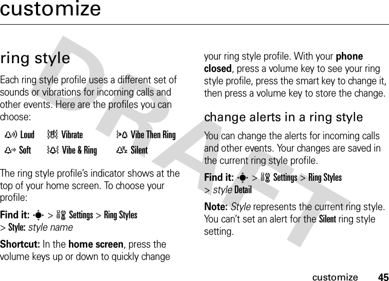 45customizecustomizering styleEach ring style profile uses a different set of sounds or vibrations for incoming calls and other events. Here are the profiles you can choose:The ring style profile’s indicator shows at the top of your home screen. To choose your profile:Find it: s&gt;wSettings &gt;Ring Styles &gt;Style:style nameShortcut: In the home screen, press the volume keys up or down to quickly change your ring style profile. With your phone closed, press a volume key to see your ring style profile, press the smart key to change it, then press a volume key to store the change.change alerts in a ring styleYou can change the alerts for incoming calls and other events. Your changes are saved in the current ring style profile.Find it: s&gt;wSettings &gt;Ring Styles &gt;styleDetailNote: Style represents the current ring style. You can’t set an alert for the Silent ring style setting. yLoud |Vibrate  }Vibe Then Ring zSoft  †Vibe &amp;Ring  {Silent
