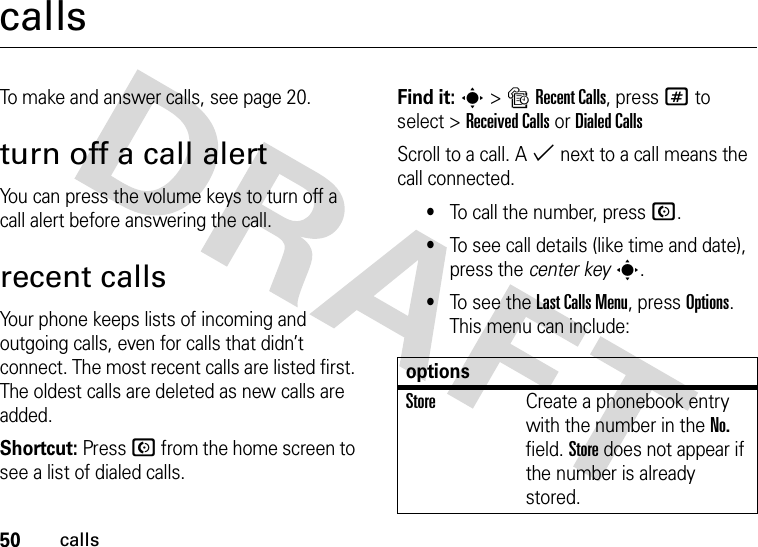50callscallsTo make and answer calls, see page 20.turn off a call alertYou can press the volume keys to turn off a call alert before answering the call.recent callsYour phone keeps lists of incoming and outgoing calls, even for calls that didn’t connect. The most recent calls are listed first. The oldest calls are deleted as new calls are added.Shortcut: Press N from the home screen to see a list of dialed calls.Find it: s&gt;sRecent Calls, press # to select &gt;Received CallsorDialed CallsScroll to a call. A % next to a call means the call connected.•To call the number, press N.•To see call details (like time and date), press the center keys.•To see the Last Calls Menu, press Options. This menu can include:optionsStoreCreate a phonebook entry with the number in the No. field. Store does not appear if the number is already stored.