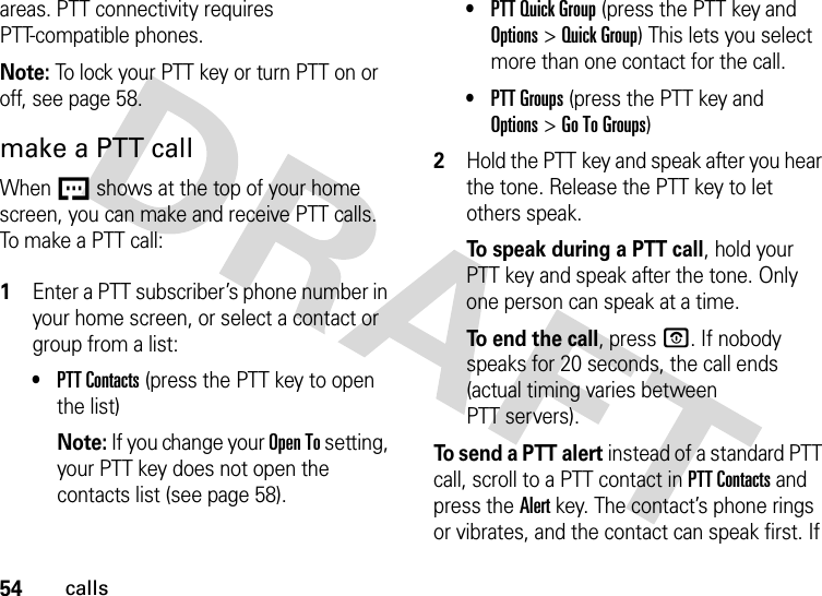 54callsareas. PTT connectivity requires PTT-compatible phones. Note: To lock your PTT key or turn PTT on or off, see page 58.make a PTT callWhen U shows at the top of your home screen, you can make and receive PTT calls. To make a PTT call: 1Enter a PTT subscriber’s phone number in your home screen, or select a contact or group from a list:•PTT Contacts (press the PTT key to open the list)Note: If you change your Open To setting, your PTT key does not open the contacts list (see page 58).•PTT Quick Group (press the PTT key and Options&gt;Quick Group) This lets you select more than one contact for the call. •PTT Groups (press the PTT key and Options&gt;Go To Groups)2Hold the PTT key and speak after you hear the tone. Release the PTT key to let others speak.To speak during a PTT call, hold your PTT key and speak after the tone. Only one person can speak at a time.To end the call, press O. If nobody speaks for 20 seconds, the call ends (actual timing varies between PTT servers).To send a PTT alert instead of a standard PTT call, scroll to a PTT contact in PTT Contacts and press the Alert key. The contact’s phone rings or vibrates, and the contact can speak first. If 