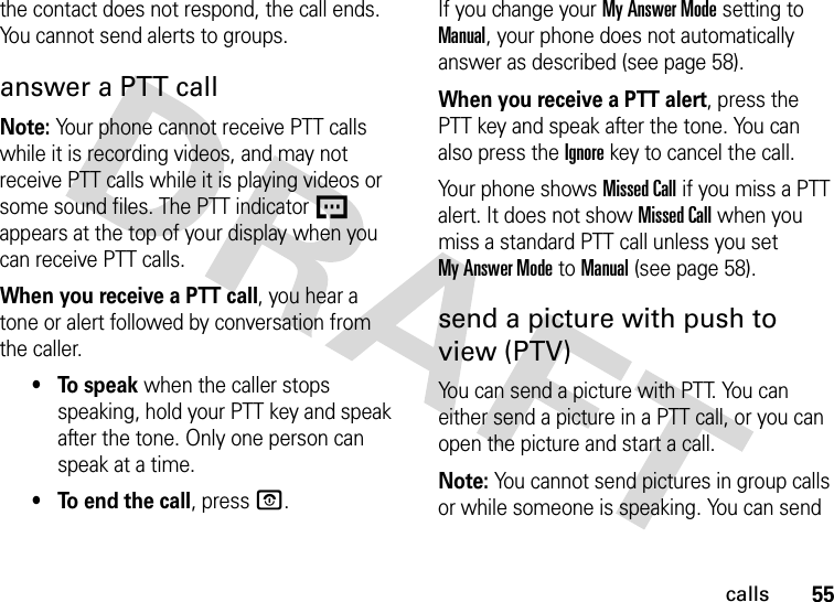 55callsthe contact does not respond, the call ends. You cannot send alerts to groups.answer a PTT callNote: Your phone cannot receive PTT calls while it is recording videos, and may not receive PTT calls while it is playing videos or some sound files. The PTT indicator U appears at the top of your display when you can receive PTT calls.When you receive a PTT call, you hear a tone or alert followed by conversation from the caller. • To speak when the caller stops speaking, hold your PTT key and speak after the tone. Only one person can speak at a time.• To end the call, press O.If you change your My Answer Mode setting to Manual, your phone does not automatically answer as described (see page 58).When you receive a PTT alert, press the PTT key and speak after the tone. You can also press the Ignorekey to cancel the call.Your phone shows Missed Call if you miss a PTT alert. It does not show Missed Call when you miss a standard PTT call unless you set My Answer Mode to Manual (see page 58).send a picture with push to view (PTV)You can send a picture with PTT. You can either send a picture in a PTT call, or you can open the picture and start a call.Note: You cannot send pictures in group calls or while someone is speaking. You can send 