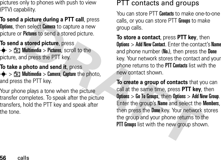 56callspictures only to phones with push to view (PTV) capability.To send a picture during a PTT call, press Options, then select Camera to capture a new picture or Pictures to send a stored picture.To send a stored picture, press s&gt;hMultimedia &gt;Pictures, scroll to the picture, and press the PTT key.To take a photo and send it, press s&gt;hMultimedia &gt;Camera, Capture the photo, and press the PTT key.Your phone plays a tone when the picture transfer completes. To speak after the picture transfers, hold the PTT key and speak after the tone.PTT contacts and groupsYou can store PTT Contacts to make one-to-one calls, or you can store PTT Groups to make group calls.To store a contact, press PTT key, then Options&gt;Add New Contact. Enter the contact’s Name and phone number (No.), then press the Done key. Your network stores the contact and your phone returns to the PTT Contacts list with the new contact shown.To create a group of contacts that you can call at the same time, press PTT key, then Options&gt;Go To Groups, then Options&gt;Add New Group. Enter the group’s Name and select the Members, then press the Done key. Your network stores the group and your phone returns to the PTT Groups list with the new group shown.