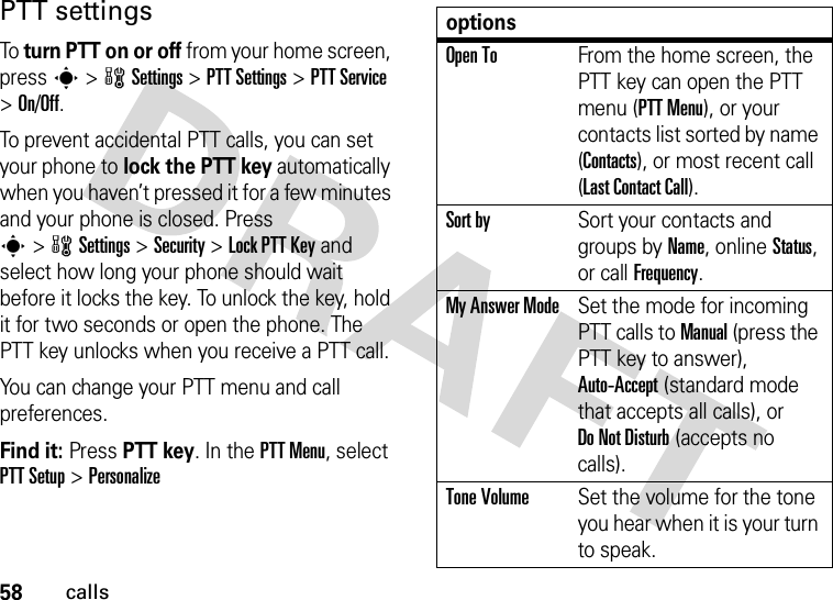 58callsPTT settingsTo  turn PTT on or off from your home screen, press s&gt;wSettings &gt;PTT Settings &gt;PTT Service &gt;On/Off. To prevent accidental PTT calls, you can set your phone to lock the PTT key automatically when you haven’t pressed it for a few minutes and your phone is closed. Press s&gt;wSettings &gt;Security &gt;Lock PTT Key and select how long your phone should wait before it locks the key. To unlock the key, hold it for two seconds or open the phone. The PTT key unlocks when you receive a PTT call.You can change your PTT menu and call preferences.Find it: Press PTT key. In the PTT Menu, select PTT Setup &gt;PersonalizeoptionsOpen ToFrom the home screen, the PTT key can open the PTT menu (PTT Menu), or your contacts list sorted by name (Contacts), or most recent call (Last Contact Call).Sort bySort your contacts and groups by Name, online Status, or call Frequency.My Answer ModeSet the mode for incoming PTT calls to Manual (press the PTT key to answer), Auto-Accept (standard mode that accepts all calls), or Do Not Disturb (accepts no calls).Tone VolumeSet the volume for the tone you hear when it is your turn to speak.