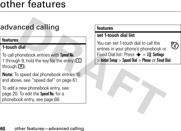60other features—advanced callingother featuresadvanced callingfeatures1-touch dialTo call phonebook entries with Speed No. 1 through 9, hold the key for the entry (1 through 9).Note: To speed dial phonebook entries 10 and above, see “speed dial” on page 61.To add a new phonebook entry, see page 20. To edit the Speed No. for a phonebook entry, see page 68.set 1-touch dial listYou can set 1-touch dial to call the entries in your phone’s phonebook or Fixed Dial list: Press s&gt;wSettings &gt;InitialSetup &gt;Speed Dial &gt;PhoneorFixed Dial.features
