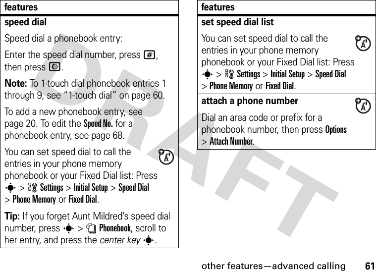 other features—advanced calling61speed dialSpeed dial a phonebook entry:Enter the speed dial number, press #, then press N.Note: To 1-touch dial phonebook entries 1 through 9, see “1-touch dial” on page 60.To add a new phonebook entry, see page 20. To edit the Speed No. for a phonebook entry, see page 68.You can set speed dial to call the entries in your phone memory phonebook or your Fixed Dial list: Press s&gt;wSettings &gt;InitialSetup &gt;Speed Dial &gt;Phone Memoryor Fixed Dial.Tip: If you forget Aunt Mildred’s speed dial number, press s&gt;nPhonebook, scroll to her entry, and press the center keys.featuresset speed dial listYou can set speed dial to call the entries in your phone memory phonebook or your Fixed Dial list: Press s&gt;wSettings &gt;InitialSetup &gt;Speed Dial &gt;Phone Memoryor Fixed Dial.attach a phone numberDial an area code or prefix for a phonebook number, then press Options &gt;Attach Number.features