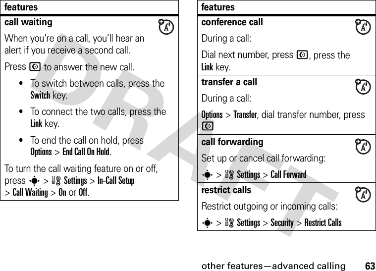 other features—advanced calling63call waitingWhen you’re on a call, you’ll hear an alert if you receive a second call.Press N to answer the new call.•To switch between calls, press the Switch key.•To connect the two calls, press the Link key.•To end the call on hold, press Options&gt;End Call On Hold.To turn the call waiting feature on or off, press s&gt;wSettings &gt;In-Call Setup &gt;Call Waiting &gt;OnorOff.featuresconference callDuring a call:Dial next number, press N, press the Linkkey.transfer a callDuring a call:Options &gt;Transfer, dial transfer number, press Ncall forwardingSet up or cancel call forwarding:s&gt;wSettings &gt;Call Forwardrestrict callsRestrict outgoing or incoming calls:s&gt;wSettings &gt;Security &gt;Restrict Callsfeatures