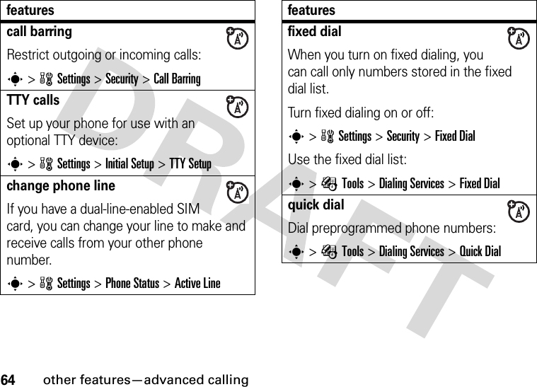 64other features—advanced callingcall barringRestrict outgoing or incoming calls:s&gt;wSettings &gt;Security &gt;Call BarringTTY callsSet up your phone for use with an optional TTY device:s&gt;wSettings &gt;Initial Setup &gt;TTY Setupchange phone lineIf you have a dual-line-enabled SIM card, you can change your line to make and receive calls from your other phone number.s&gt;wSettings &gt;Phone Status &gt;Active Linefeaturesfixed dial When you turn on fixed dialing, you can call only numbers stored in the fixed dial list.Turn fixed dialing on or off:s&gt;wSettings &gt;Security &gt;Fixed DialUse the fixed dial list:s&gt;ÉTools &gt;Dialing Services &gt;Fixed Dialquick dialDial preprogrammed phone numbers:s&gt;ÉTools &gt;Dialing Services &gt;Quick Dialfeatures