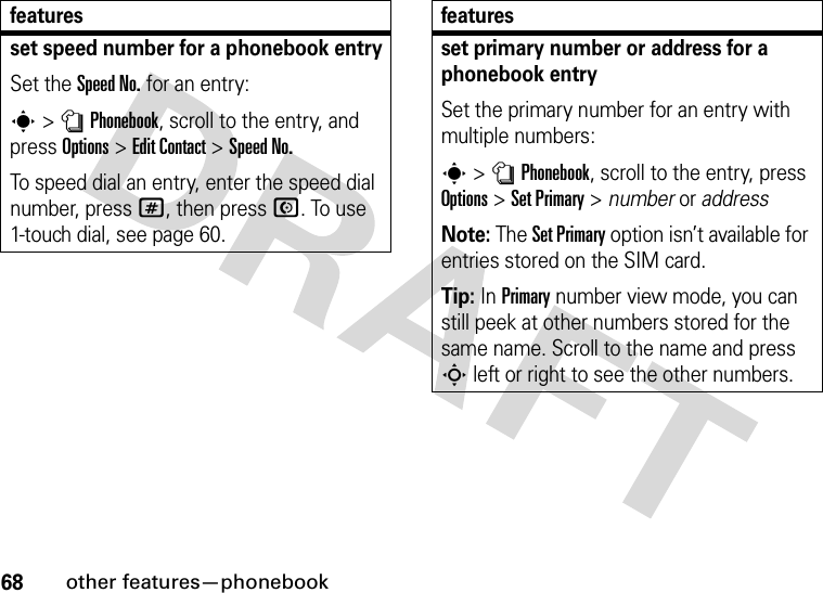 68other features—phonebookset speed number for a phonebook entrySet the Speed No. for an entry:s&gt;nPhonebook, scroll to the entry, and press Options&gt;Edit Contact &gt;Speed No.To speed dial an entry, enter the speed dial number, press #, then press N. To use 1-touch dial, see page 60.featuresset primary number or address for a phonebook entrySet the primary number for an entry with multiple numbers:s &gt;nPhonebook, scroll to the entry, press Options&gt;Set Primary &gt; number or addressNote: The Set Primary option isn’t available for entries stored on the SIM card.Tip: In Primary number view mode, you can still peek at other numbers stored for the same name. Scroll to the name and press S left or right to see the other numbers.features
