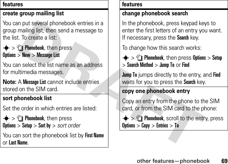other features—phonebook69create group mailing listYou can put several phonebook entries in a group mailing list, then send a message to the list. To create a list:s&gt;nPhonebook, then press Options&gt;New&gt;Message ListYou can select the list name as an address for multimedia messages.Note: A Message List cannot include entries stored on the SIM card.sort phonebook listSet the order in which entries are listed:s&gt;nPhonebook, then press Options&gt;Setup&gt;Sort by&gt;sort orderYou can sort the phonebook list by First Name or Last Name.featureschange phonebook searchIn the phonebook, press keypad keys to enter the first letters of an entry you want. If necessary, press the Search key.To change how this search works:s&gt;nPhonebook, then press Options&gt;Setup &gt;Search Method &gt;Jump ToorFindJump To jumps directly to the entry, and Find waits for you to press the Search key.copy one phonebook entryCopy an entry from the phone to the SIM card, or from the SIM card to the phone:s&gt;nPhonebook, scroll to the entry, press Options&gt;Copy &gt;Entries &gt;Tofeatures