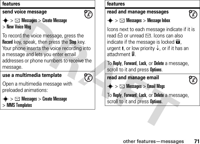 other features—messages71send voice messages&gt;eMessages &gt;Create Message &gt;New Voice MsgTo record the voice message, press the Record key, speak, then press the Stop key. Your phone inserts the voice recording into a message and lets you enter email addresses or phone numbers to receive the message. use a multimedia templateOpen a multimedia message with preloaded animations:s&gt;eMessages &gt;Create Message &gt;MMS Templatesfeaturesread and manage messagess&gt;eMessages &gt;Message InboxIcons next to each message indicate if it is read&gt; or unread&lt;. Icons can also indicate if the message is locked9, urgent!, or low priority↓, or if it has an attachment=.To Reply, Forward, Lock, or Delete a message, scroll to it and press Options.read and manage emails&gt;eMessages &gt;Email MsgsTo Reply, Forward, Lock, or Delete a message, scroll to it and press Options.features