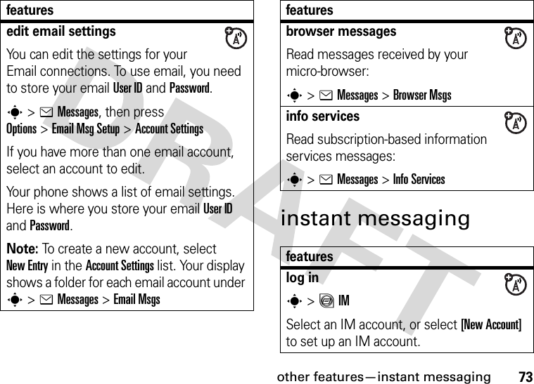other features—instant messaging73instant messagingedit email settingsYou can edit the settings for your Email connections. To use email, you need to store your email User ID and Password.s&gt;eMessages, then press Options&gt;Email Msg Setup &gt;Account SettingsIf you have more than one email account, select an account to edit.Your phone shows a list of email settings. Here is where you store your email User ID and Password.Note: To create a new account, select New Entry in the Account Settings list. Your display shows a folder for each email account under s&gt;eMessages &gt;Email Msgsfeaturesbrowser messages Read messages received by your micro-browser:s&gt;eMessages &gt;Browser Msgsinfo servicesRead subscription-based information services messages:s&gt;eMessages &gt;Info Servicesfeatureslog ins&gt;ãIMSelect an IM account, or select [New Account] to set up an IM account.features