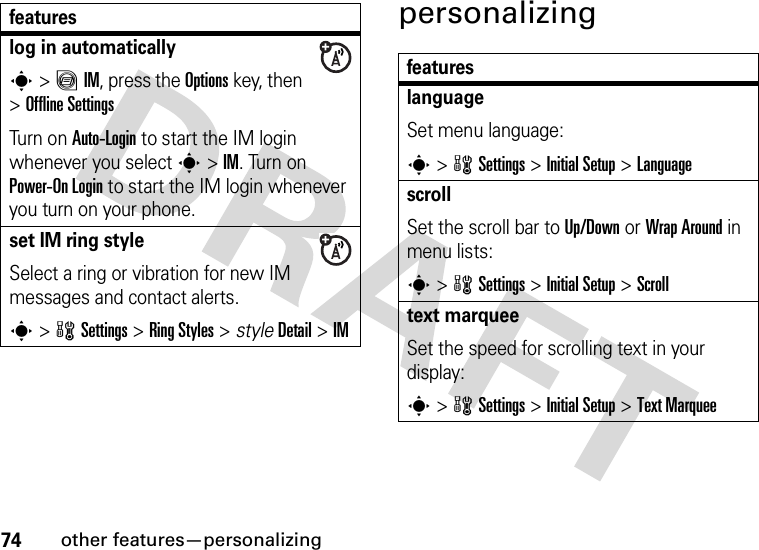 74other features—personalizingpersonalizinglog in automaticallys&gt;ãIM, press the Optionskey, then &gt;Offline SettingsTur n  o n Auto-Login to start the IM login whenever you select s&gt;IM. Turn on Power-On Login to start the IM login whenever you turn on your phone.set IM ring styleSelect a ring or vibration for new IM messages and contact alerts.s&gt;wSettings &gt;Ring Styles &gt; styleDetail &gt;IMfeaturesfeatureslanguageSet menu language:s&gt;wSettings &gt;InitialSetup &gt;LanguagescrollSet the scroll bar to Up/Down or Wrap Around in menu lists:s&gt;wSettings &gt;InitialSetup &gt;Scrolltext marqueeSet the speed for scrolling text in your display:s&gt;wSettings &gt;InitialSetup &gt;Text Marquee
