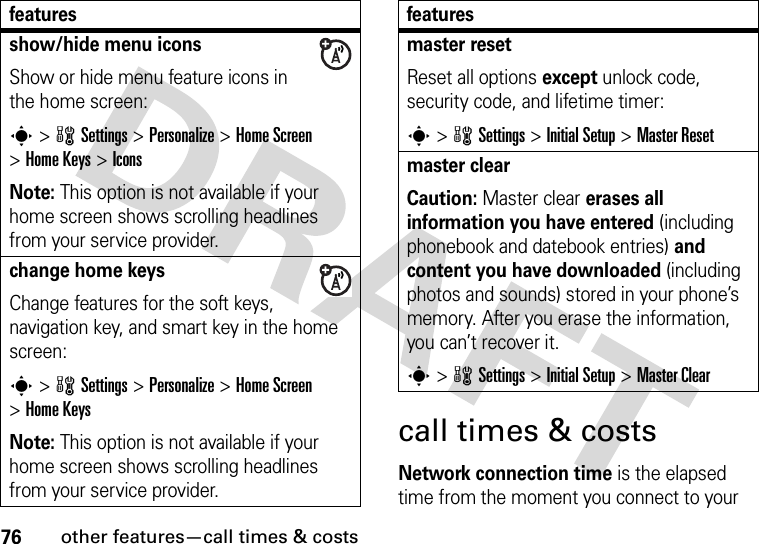 76other features—call times &amp; costscall times &amp; costsNetwork connection time is the elapsed time from the moment you connect to your show/hide menu iconsShow or hide menu feature icons in the home screen:s&gt;wSettings &gt;Personalize &gt;Home Screen &gt;Home Keys &gt;IconsNote: This option is not available if your home screen shows scrolling headlines from your service provider.change home keysChange features for the soft keys, navigation key, and smart key in the home screen:s&gt;wSettings&gt;Personalize &gt;Home Screen &gt;Home KeysNote: This option is not available if your home screen shows scrolling headlines from your service provider.featuresmaster resetReset all options except unlock code, security code, and lifetime timer:s&gt;wSettings &gt;InitialSetup &gt;Master Resetmaster clear Caution: Master clear erases all information you have entered (including phonebook and datebook entries) and content you have downloaded (including photos and sounds) stored in your phone’s memory. After you erase the information, you can’t recover it.s&gt;wSettings &gt;InitialSetup &gt;Master Clearfeatures
