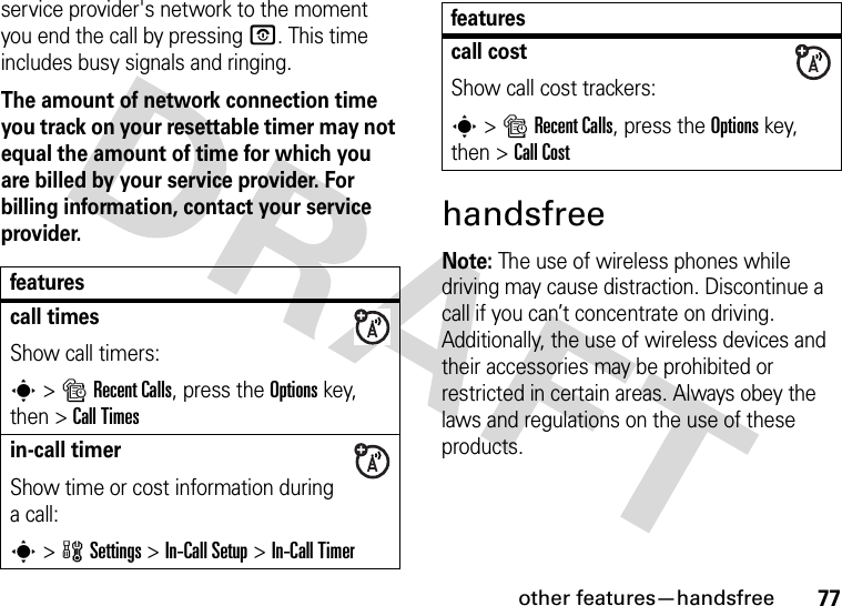 other features—handsfree77service provider&apos;s network to the moment you end the call by pressing O. This time includes busy signals and ringing.The amount of network connection time you track on your resettable timer may not equal the amount of time for which you are billed by your service provider. For billing information, contact your service provider.handsfreeNote: The use of wireless phones while driving may cause distraction. Discontinue a call if you can’t concentrate on driving. Additionally, the use of wireless devices and their accessories may be prohibited or restricted in certain areas. Always obey the laws and regulations on the use of these products. featurescall timesShow call timers:s&gt;sRecent Calls, press the Options key, then &gt;Call Timesin-call timerShow time or cost information during a call:s&gt;wSettings &gt;In-Call Setup &gt;In-Call Timercall costShow call cost trackers:s&gt;sRecent Calls, press the Options key, then &gt;Call Costfeatures