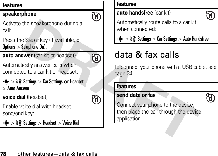 78other features—data &amp; fax callsdata &amp; fax callsTo connect your phone with a USB cable, see page 34.featuresspeakerphoneActivate the speakerphone during a call:Press the Speakerkey (if available, or Options&gt;Spkrphone On).auto answer (car kit or headset)Automatically answer calls when connected to a car kit or headset:s&gt;wSettings &gt;Car Settings or Headset &gt;Auto Answervoice dial (headset)Enable voice dial with headset send/end key:s&gt;wSettings &gt;Headset &gt;Voice Dialauto handsfree (car kit)Automatically route calls to a car kit when connected:s&gt;wSettings &gt;Car Settings &gt;Auto Handsfreefeaturessend data or faxConnect your phone to the device, then place the call through the device application.features