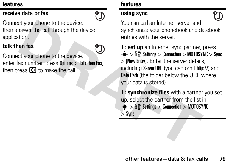 other features—data &amp; fax calls79receive data or faxConnect your phone to the device, then answer the call through the device application.talk then faxConnect your phone to the device, enter fax number, press Options&gt;Talk then Fax, then press N to make the call.featuresusing syncYou can call an Internet server and synchronize your phonebook and datebook entries with the server.To set up an Internet sync partner, press s&gt;wSettings &gt;Connection &gt;MOTOSYNC &gt;Sync &gt;[New Entry]. Enter the server details, including Server URL (you can omit http://) and DataPath (the folder below the URL where your data is stored).To synchronize files with a partner you set up, select the partner from the list in s&gt;wSettings &gt;Connection &gt;MOTOSYNC &gt;Sync.features