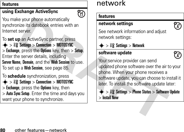 80other features—networknetworkusing Exchange ActiveSyncYou make your phone automatically synchronize its datebook entries with an Internet server.To set up an ActiveSync partner, press s&gt;wSettings &gt;Connection &gt;MOTOSYNC &gt;Exchange, press the Optionskey, then &gt;Setup. Enter the server details, including Server Name, Domain, and the Web Session to use. To set up a Web Session, see page 85.To schedule synchronization, press s&gt;wSettings &gt;Connection &gt;MOTOSYNC &gt;Exchange, press the Optionskey, then &gt;Auto Sync Setup. Enter the time and days you want your phone to synchronize.featuresfeaturesnetwork settingsSee network information and adjust network settings:s&gt;wSettings &gt;Networksoftware updateYour service provider can send updated phone software over the air to your phone. When your phone receives a software update, you can choose to install it later. To install the software update later:s&gt;wSettings &gt;Phone Status &gt;Software Update &gt;Install Now