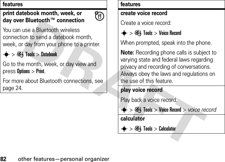 82other features—personal organizerprint datebook month, week, or day over Bluetooth™ connectionYou can use a Bluetooth wireless connection to send a datebook month, week, or day from your phone to a printer.s&gt;ÉTools &gt;DatebookGo to the month, week, or day view and press Options&gt;Print.For more about Bluetooth connections, see page 24.featurescreate voice recordCreate a voice record:s&gt;ÉTools &gt;Voice RecordWhen prompted, speak into the phone.Note: Recording phone calls is subject to varying state and federal laws regarding privacy and recording of conversations. Always obey the laws and regulations on the use of this feature.play voice recordPlay back a voice record:s&gt;ÉTools &gt;Voice Record &gt; voice recordcalculators&gt;ÉTools &gt;Calculatorfeatures